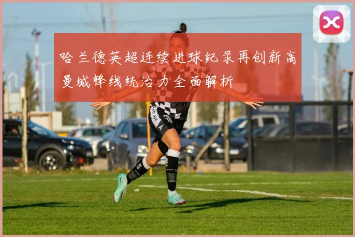 哈兰德英超连续进球纪录再创新高曼城锋线统治力全面解析