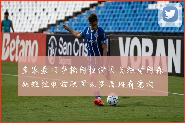 多家豪门争抢阿拉伊贝戈维奇阿森纳维拉利兹联国米罗马均有意向