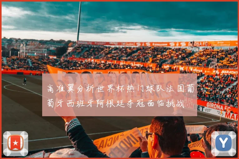 高准翼分析世界杯热门球队法国葡萄牙西班牙阿根廷夺冠面临挑战