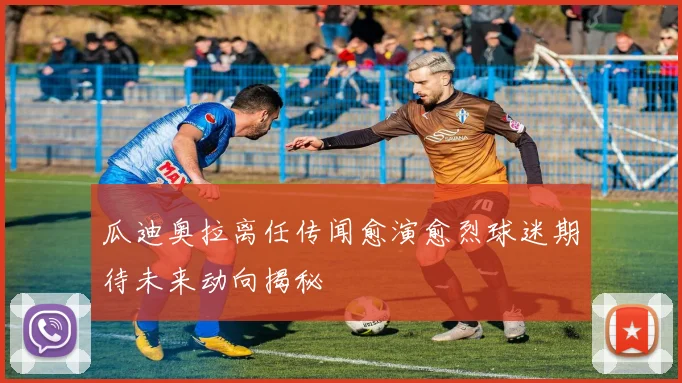 瓜迪奥拉离任传闻愈演愈烈球迷期待未来动向揭秘