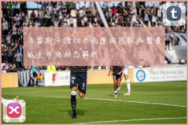 马雷斯卡携切尔西原班团队加盟曼城全市场动态解析