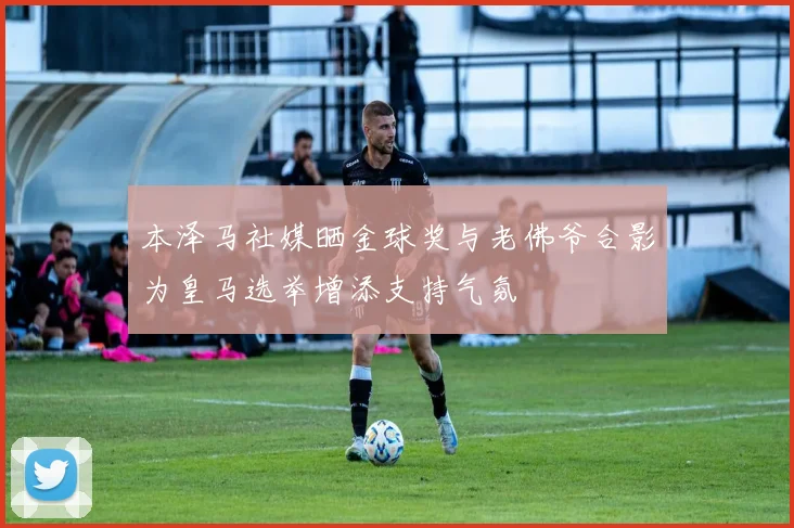 本泽马社媒晒金球奖与老佛爷合影为皇马选举增添支持气氛