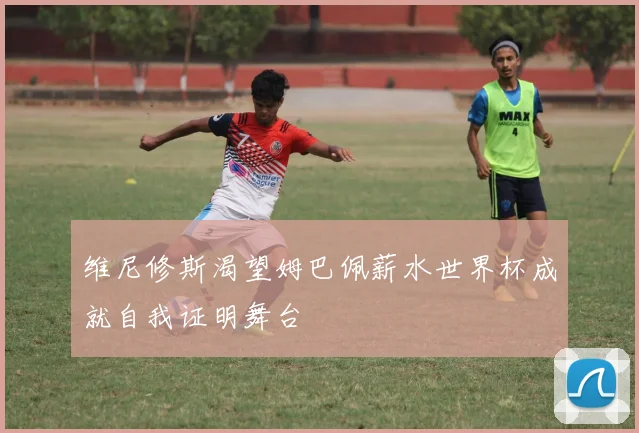 维尼修斯渴望姆巴佩薪水世界杯成就自我证明舞台