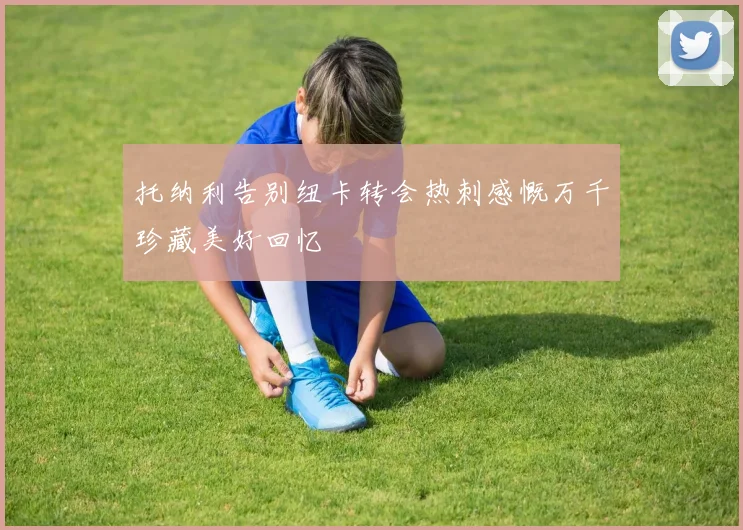 托纳利告别纽卡转会热刺感慨万千珍藏美好回忆