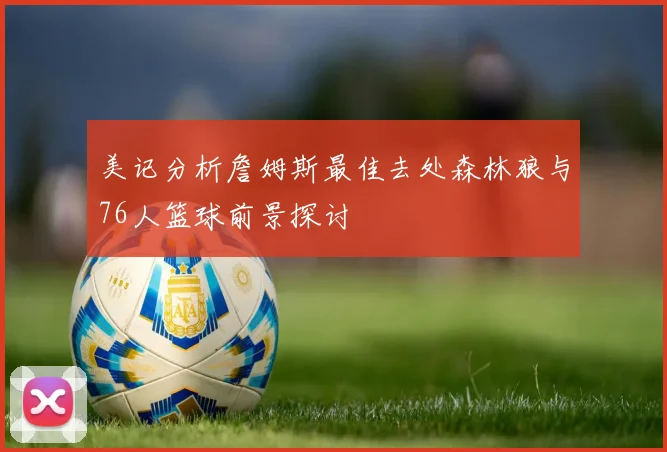 美记分析詹姆斯最佳去处森林狼与76人篮球前景探讨