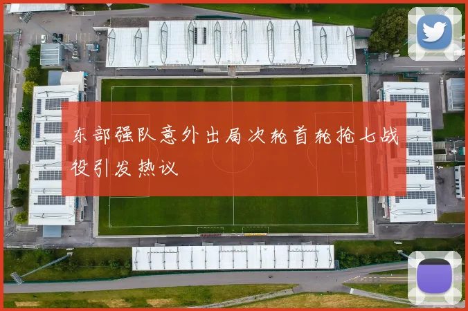 东部强队意外出局次轮首轮抢七战役引发热议