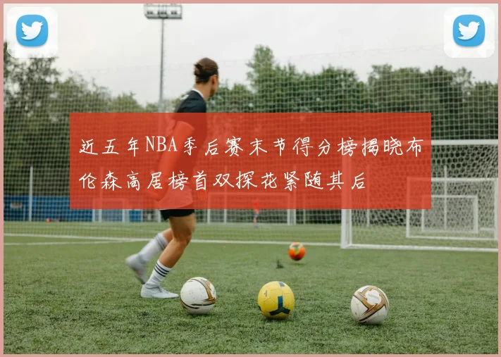 近五年NBA季后赛末节得分榜揭晓布伦森高居榜首双探花紧随其后
