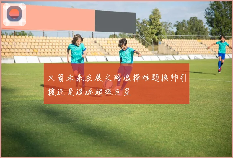 火箭未来发展之路选择难题换帅引援还是追逐超级巨星