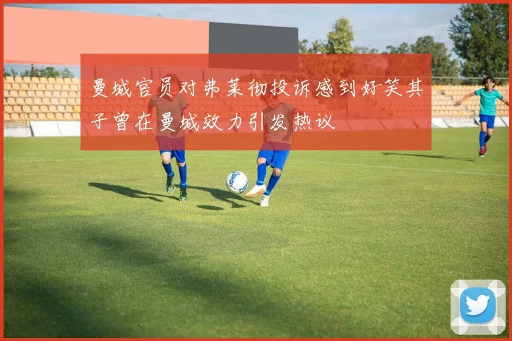 曼城官员对弗莱彻投诉感到好笑其子曾在曼城效力引发热议