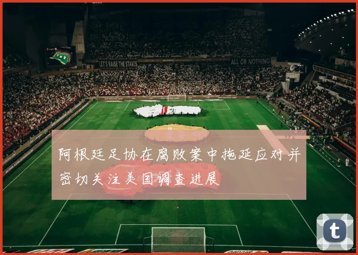 阿根廷足协在腐败案中拖延应对并密切关注美国调查进展