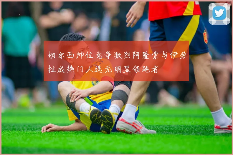 切尔西帅位竞争激烈阿隆索与伊劳拉成热门人选无明显领跑者