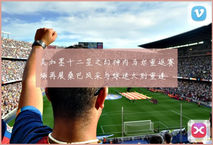 美加墨十二星之幻神内马尔重返赛场再展桑巴风采与球迷久别重逢