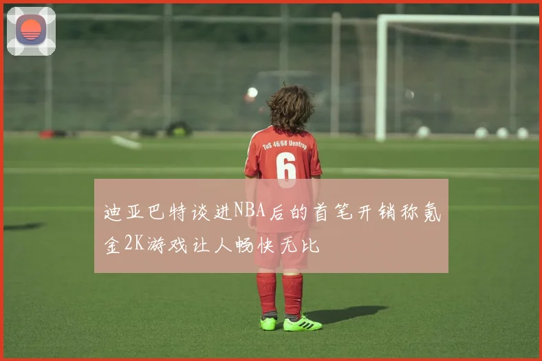 迪亚巴特谈进NBA后的首笔开销称氪金2K游戏让人畅快无比
