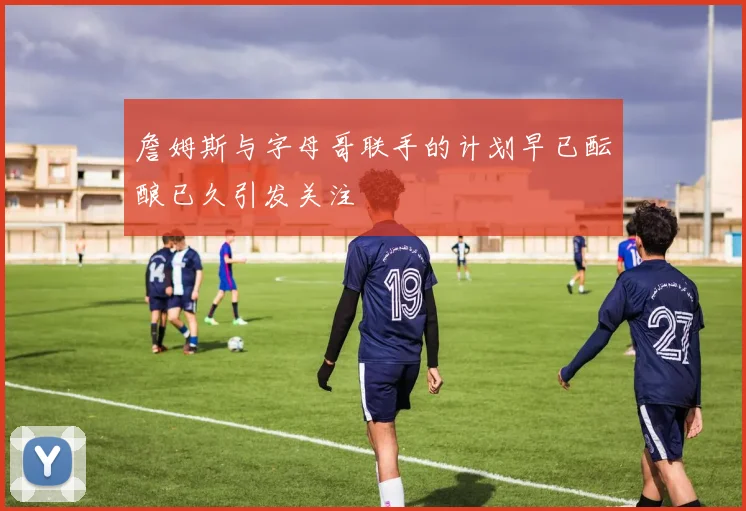 詹姆斯与字母哥联手的计划早已酝酿已久引发关注
