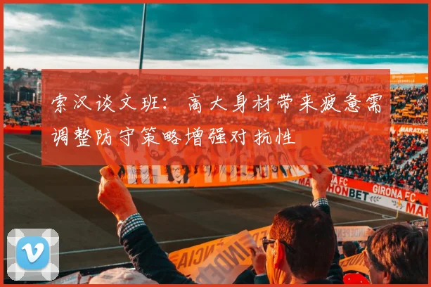 索汉谈文班：高大身材带来疲惫需调整防守策略增强对抗性