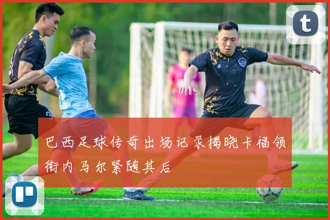 巴西足球传奇出场记录揭晓卡福领衔内马尔紧随其后