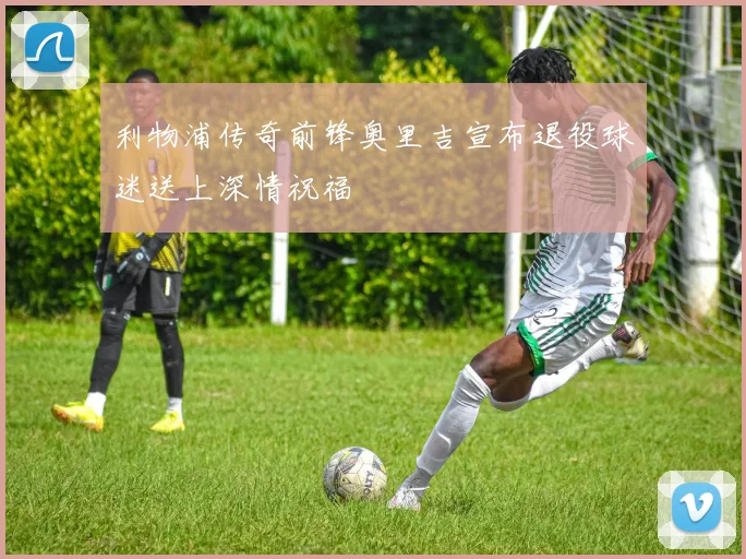 利物浦传奇前锋奥里吉宣布退役球迷送上深情祝福