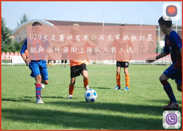 U20女足集训名单公布王军执教刘晨欧阳玉环领衔上海队八将入选