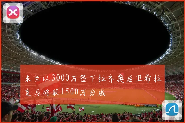 米兰以3000万签下拉齐奥后卫希拉皇马将获1500万分成