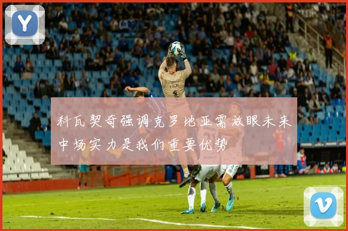 科瓦契奇强调克罗地亚需放眼未来中场实力是我们重要优势