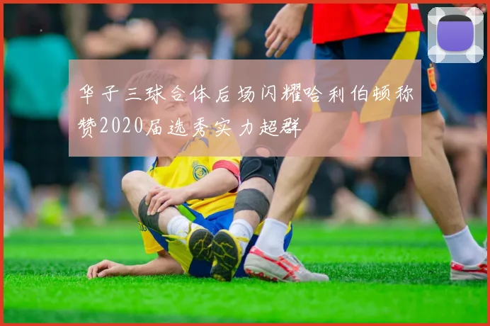 华子三球合体后场闪耀哈利伯顿称赞2020届选秀实力超群