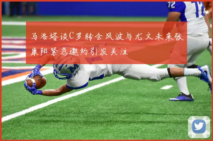 马洛塔谈C罗转会风波与尤文未来张康阳紧急邀约引发关注