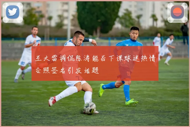 王大雷调侃陈涛能否下课球迷热情合照签名引发话题