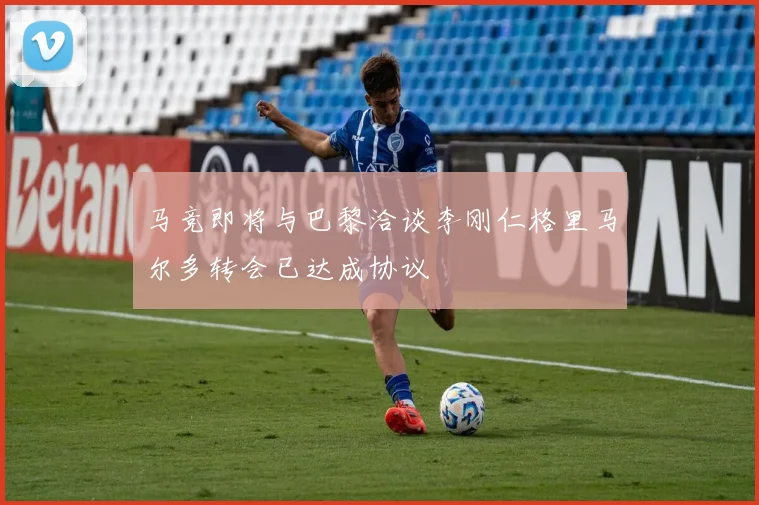 马竞即将与巴黎洽谈李刚仁格里马尔多转会已达成协议