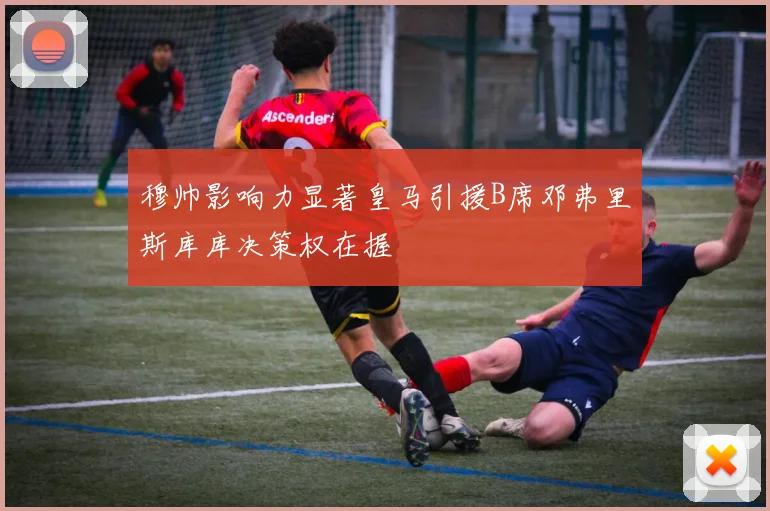 穆帅影响力显著皇马引援B席邓弗里斯库库决策权在握