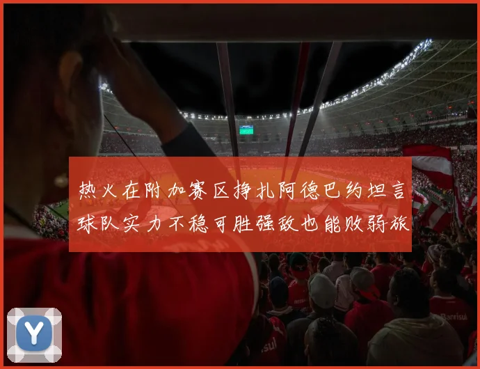 热火在附加赛区挣扎阿德巴约坦言球队实力不稳可胜强敌也能败弱旅