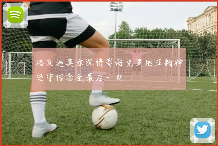 格瓦迪奥尔深情寄语克罗地亚精神坚守信念至最后一刻