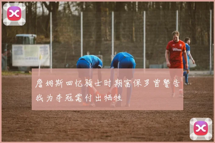 詹姆斯回忆骑士时期富保罗曾警告我为夺冠需付出牺牲