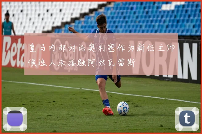 皇马内部讨论奥利塞作为新任主帅候选人未接触阿尔瓦雷斯