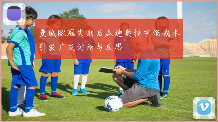 曼城欧冠失利后瓜迪奥拉中场战术引发广泛讨论与反思